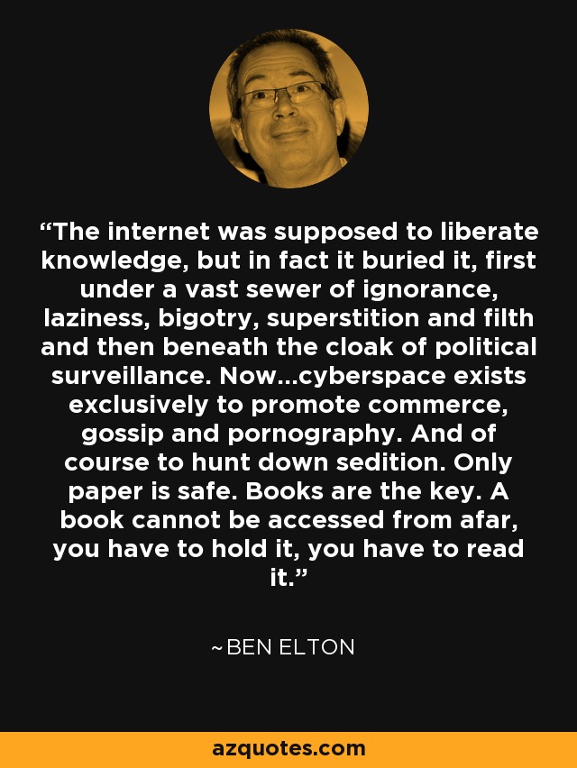 The internet was supposed to liberate knowledge, but in fact it buried it, first under a vast sewer of ignorance, laziness, bigotry, superstition and filth and then beneath the cloak of political surveillance. Now...cyberspace exists exclusively to promote commerce, gossip and pornography. And of course to hunt down sedition. Only paper is safe. Books are the key. A book cannot be accessed from afar, you have to hold it, you have to read it. - Ben Elton