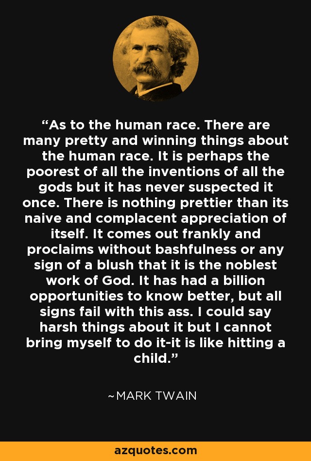 As to the human race. There are many pretty and winning things about the human race. It is perhaps the poorest of all the inventions of all the gods but it has never suspected it once. There is nothing prettier than its naive and complacent appreciation of itself. It comes out frankly and proclaims without bashfulness or any sign of a blush that it is the noblest work of God. It has had a billion opportunities to know better, but all signs fail with this ass. I could say harsh things about it but I cannot bring myself to do it-it is like hitting a child. - Mark Twain