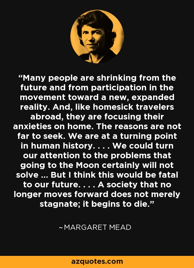 Many people are shrinking from the future and from participation in the movement toward a new, expanded reality. And, like homesick travelers abroad, they are focusing their anxieties on home. The reasons are not far to seek. We are at a turning point in human history. . . . We could turn our attention to the problems that going to the Moon certainly will not solve ... But I think this would be fatal to our future. . . . A society that no longer moves forward does not merely stagnate; it begins to die. - Margaret Mead