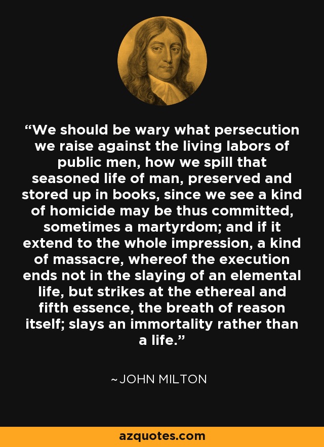 We should be wary what persecution we raise against the living labors of public men, how we spill that seasoned life of man, preserved and stored up in books, since we see a kind of homicide may be thus committed, sometimes a martyrdom; and if it extend to the whole impression, a kind of massacre, whereof the execution ends not in the slaying of an elemental life, but strikes at the ethereal and fifth essence, the breath of reason itself; slays an immortality rather than a life. - John Milton