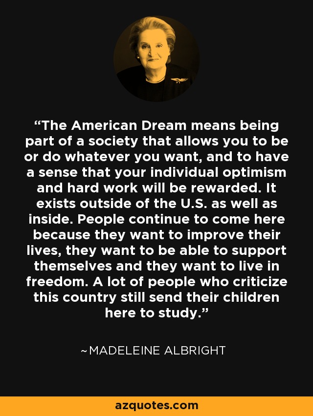 The American Dream means being part of a society that allows you to be or do whatever you want, and to have a sense that your individual optimism and hard work will be rewarded. It exists outside of the U.S. as well as inside. People continue to come here because they want to improve their lives, they want to be able to support themselves and they want to live in freedom. A lot of people who criticize this country still send their children here to study. - Madeleine Albright