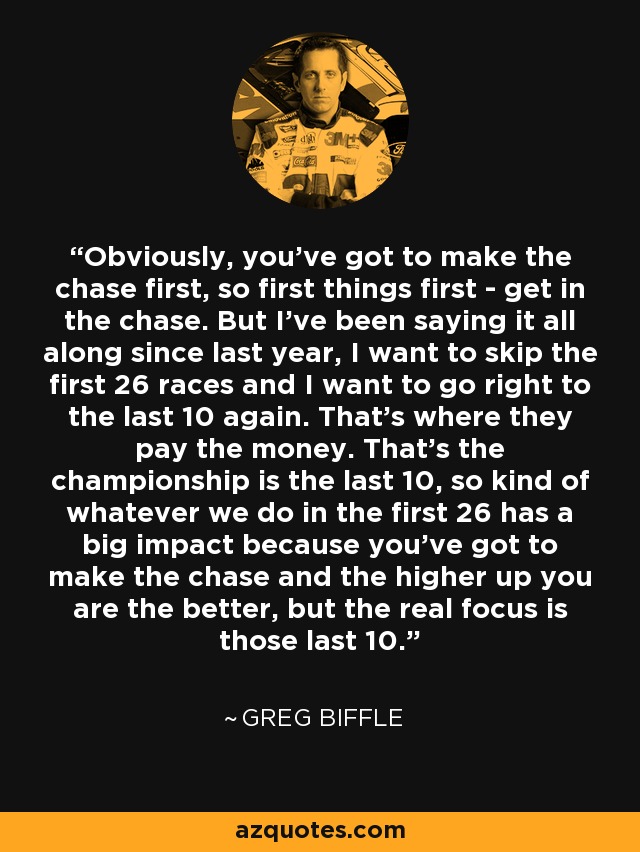 Obviously, you've got to make the chase first, so first things first - get in the chase. But I've been saying it all along since last year, I want to skip the first 26 races and I want to go right to the last 10 again. That's where they pay the money. That's the championship is the last 10, so kind of whatever we do in the first 26 has a big impact because you've got to make the chase and the higher up you are the better, but the real focus is those last 10. - Greg Biffle