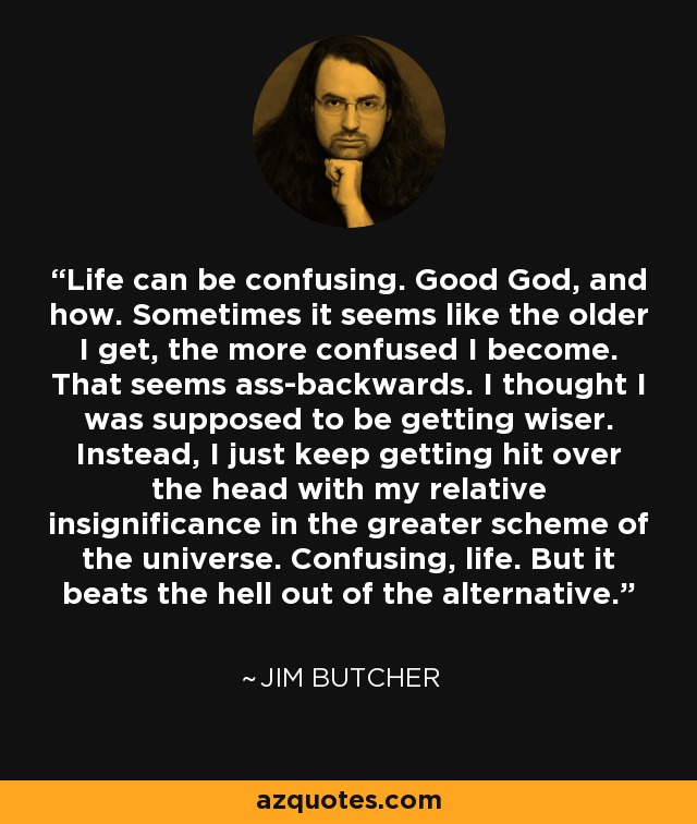 Life can be confusing. Good God, and how. Sometimes it seems like the older I get, the more confused I become. That seems ass-backwards. I thought I was supposed to be getting wiser. Instead, I just keep getting hit over the head with my relative insignificance in the greater scheme of the universe. Confusing, life. But it beats the hell out of the alternative. - Jim Butcher