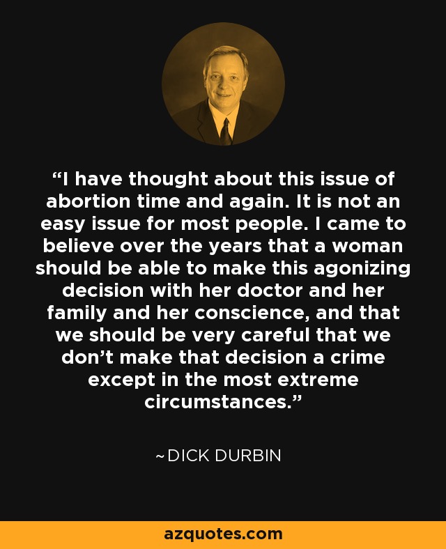 I have thought about this issue of abortion time and again. It is not an easy issue for most people. I came to believe over the years that a woman should be able to make this agonizing decision with her doctor and her family and her conscience, and that we should be very careful that we don't make that decision a crime except in the most extreme circumstances. - Dick Durbin