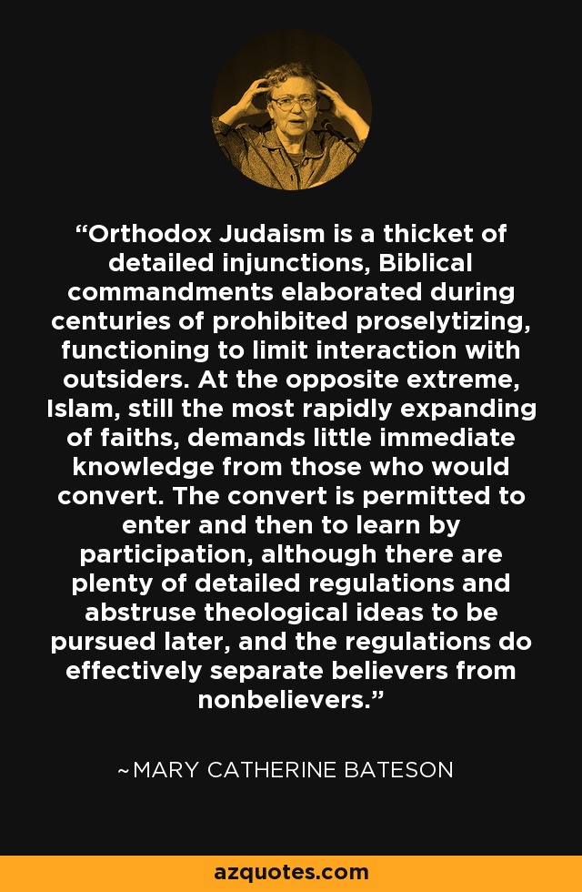 Orthodox Judaism is a thicket of detailed injunctions, Biblical commandments elaborated during centuries of prohibited proselytizing, functioning to limit interaction with outsiders. At the opposite extreme, Islam, still the most rapidly expanding of faiths, demands little immediate knowledge from those who would convert. The convert is permitted to enter and then to learn by participation, although there are plenty of detailed regulations and abstruse theological ideas to be pursued later, and the regulations do effectively separate believers from nonbelievers. - Mary Catherine Bateson