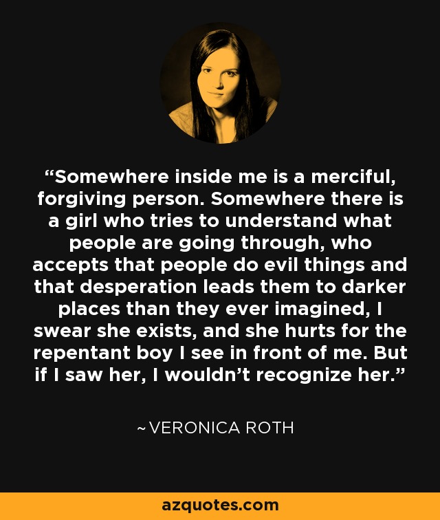 Somewhere inside me is a merciful, forgiving person. Somewhere there is a girl who tries to understand what people are going through, who accepts that people do evil things and that desperation leads them to darker places than they ever imagined, I swear she exists, and she hurts for the repentant boy I see in front of me. But if I saw her, I wouldn't recognize her. - Veronica Roth