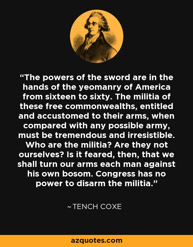 The powers of the sword are in the hands of the yeomanry of America from sixteen to sixty. The militia of these free commonwealths, entitled and accustomed to their arms, when compared with any possible army, must be tremendous and irresistible. Who are the militia? Are they not ourselves? Is it feared, then, that we shall turn our arms each man against his own bosom. Congress has no power to disarm the militia. - Tench Coxe