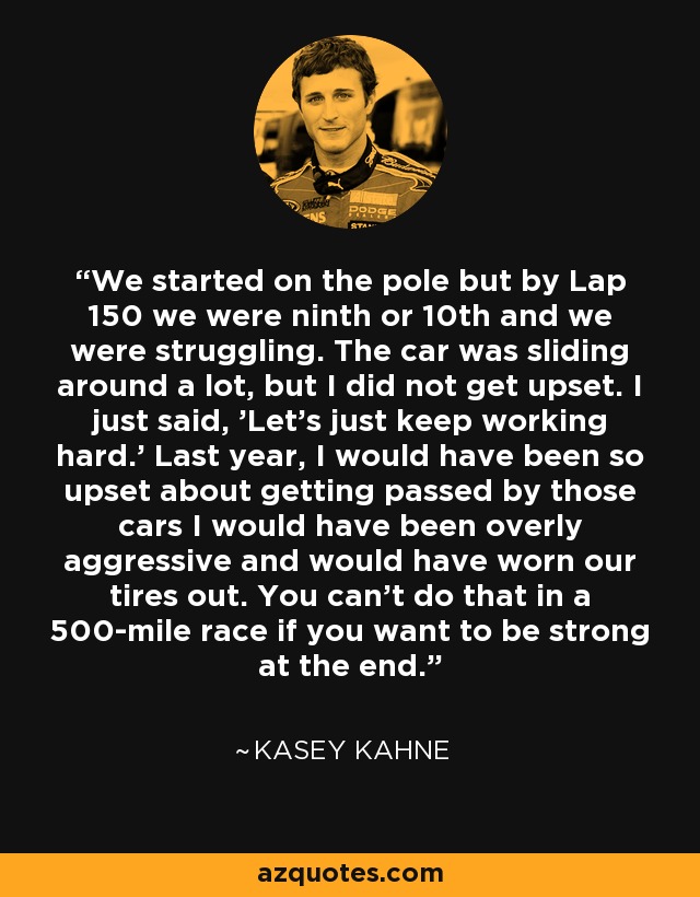 We started on the pole but by Lap 150 we were ninth or 10th and we were struggling. The car was sliding around a lot, but I did not get upset. I just said, 'Let's just keep working hard.' Last year, I would have been so upset about getting passed by those cars I would have been overly aggressive and would have worn our tires out. You can't do that in a 500-mile race if you want to be strong at the end. - Kasey Kahne