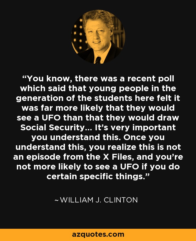 You know, there was a recent poll which said that young people in the generation of the students here felt it was far more likely that they would see a UFO than that they would draw Social Security... It's very important you understand this. Once you understand this, you realize this is not an episode from the X Files, and you're not more likely to see a UFO if you do certain specific things. - William J. Clinton