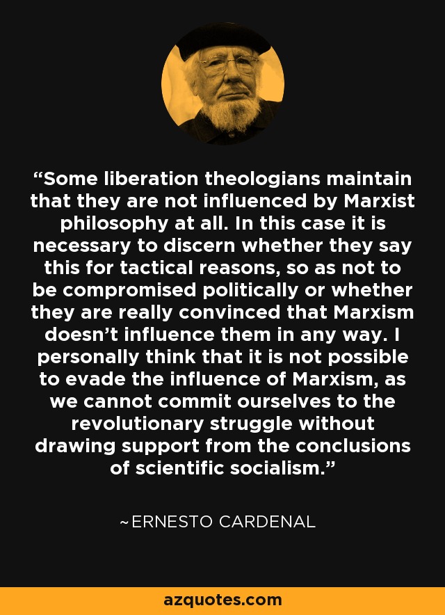 Some liberation theologians maintain that they are not influenced by Marxist philosophy at all. In this case it is necessary to discern whether they say this for tactical reasons, so as not to be compromised politically or whether they are really convinced that Marxism doesn't influence them in any way. I personally think that it is not possible to evade the influence of Marxism, as we cannot commit ourselves to the revolutionary struggle without drawing support from the conclusions of scientific socialism. - Ernesto Cardenal
