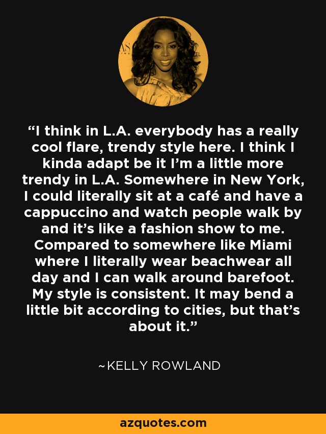 I think in L.A. everybody has a really cool flare, trendy style here. I think I kinda adapt be it I'm a little more trendy in L.A. Somewhere in New York, I could literally sit at a café and have a cappuccino and watch people walk by and it's like a fashion show to me. Compared to somewhere like Miami where I literally wear beachwear all day and I can walk around barefoot. My style is consistent. It may bend a little bit according to cities, but that's about it. - Kelly Rowland