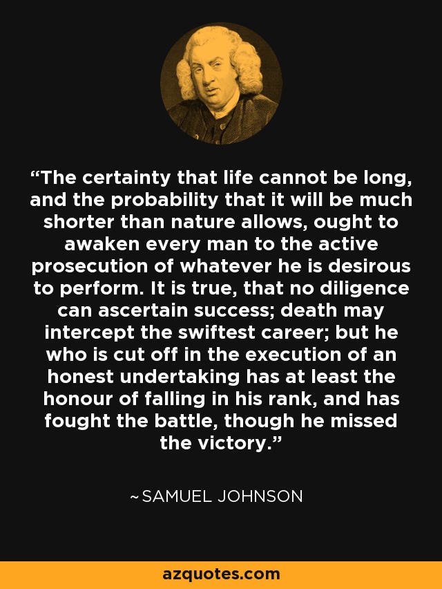 The certainty that life cannot be long, and the probability that it will be much shorter than nature allows, ought to awaken every man to the active prosecution of whatever he is desirous to perform. It is true, that no diligence can ascertain success; death may intercept the swiftest career; but he who is cut off in the execution of an honest undertaking has at least the honour of falling in his rank, and has fought the battle, though he missed the victory. - Samuel Johnson
