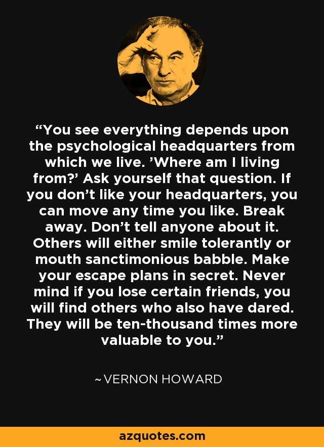 You see everything depends upon the psychological headquarters from which we live. 'Where am I living from?' Ask yourself that question. If you don't like your headquarters, you can move any time you like. Break away. Don't tell anyone about it. Others will either smile tolerantly or mouth sanctimonious babble. Make your escape plans in secret. Never mind if you lose certain friends, you will find others who also have dared. They will be ten-thousand times more valuable to you. - Vernon Howard