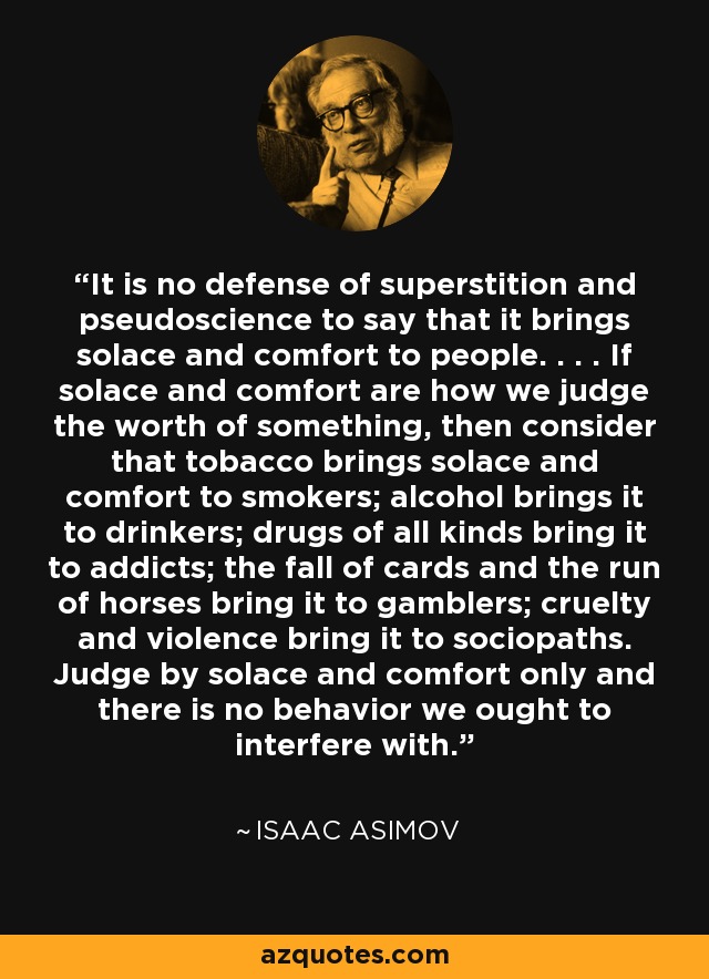 It is no defense of superstition and pseudoscience to say that it brings solace and comfort to people. . . . If solace and comfort are how we judge the worth of something, then consider that tobacco brings solace and comfort to smokers; alcohol brings it to drinkers; drugs of all kinds bring it to addicts; the fall of cards and the run of horses bring it to gamblers; cruelty and violence bring it to sociopaths. Judge by solace and comfort only and there is no behavior we ought to interfere with. - Isaac Asimov