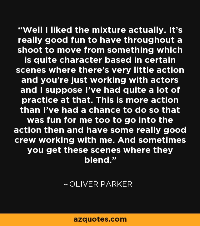 Well I liked the mixture actually. It's really good fun to have throughout a shoot to move from something which is quite character based in certain scenes where there's very little action and you're just working with actors and I suppose I've had quite a lot of practice at that. This is more action than I've had a chance to do so that was fun for me too to go into the action then and have some really good crew working with me. And sometimes you get these scenes where they blend. - Oliver Parker