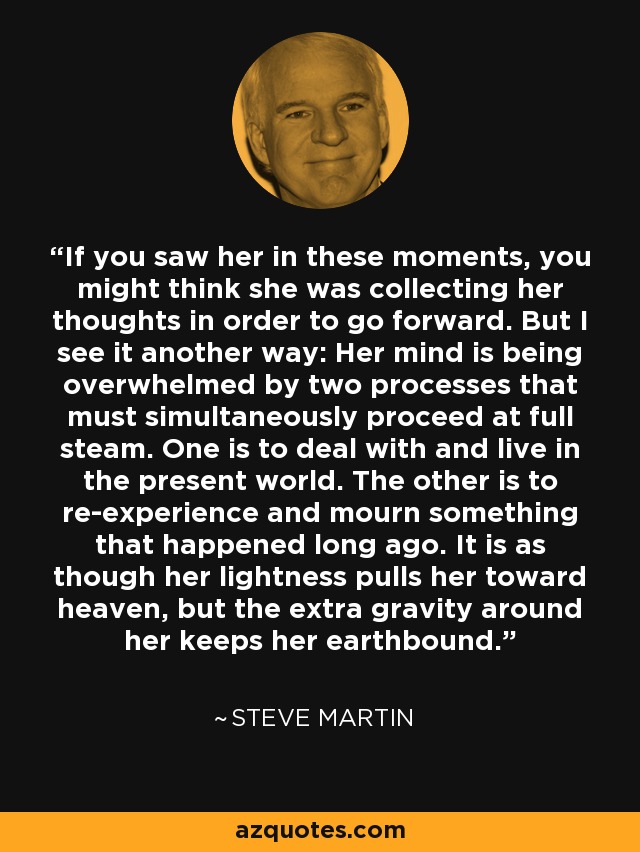 If you saw her in these moments, you might think she was collecting her thoughts in order to go forward. But I see it another way: Her mind is being overwhelmed by two processes that must simultaneously proceed at full steam. One is to deal with and live in the present world. The other is to re-experience and mourn something that happened long ago. It is as though her lightness pulls her toward heaven, but the extra gravity around her keeps her earthbound. - Steve Martin