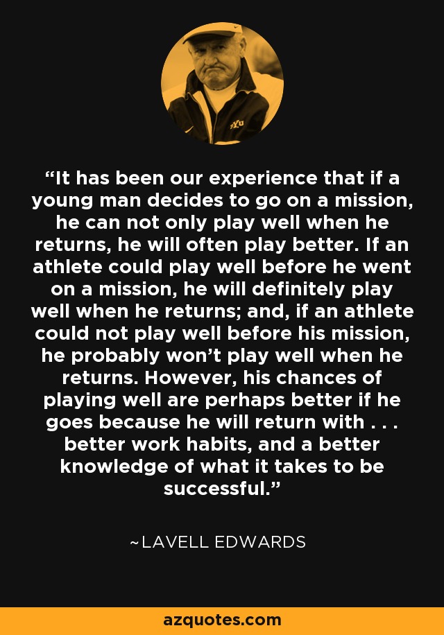 It has been our experience that if a young man decides to go on a mission, he can not only play well when he returns, he will often play better. If an athlete could play well before he went on a mission, he will definitely play well when he returns; and, if an athlete could not play well before his mission, he probably won't play well when he returns. However, his chances of playing well are perhaps better if he goes because he will return with . . . better work habits, and a better knowledge of what it takes to be successful. - LaVell Edwards