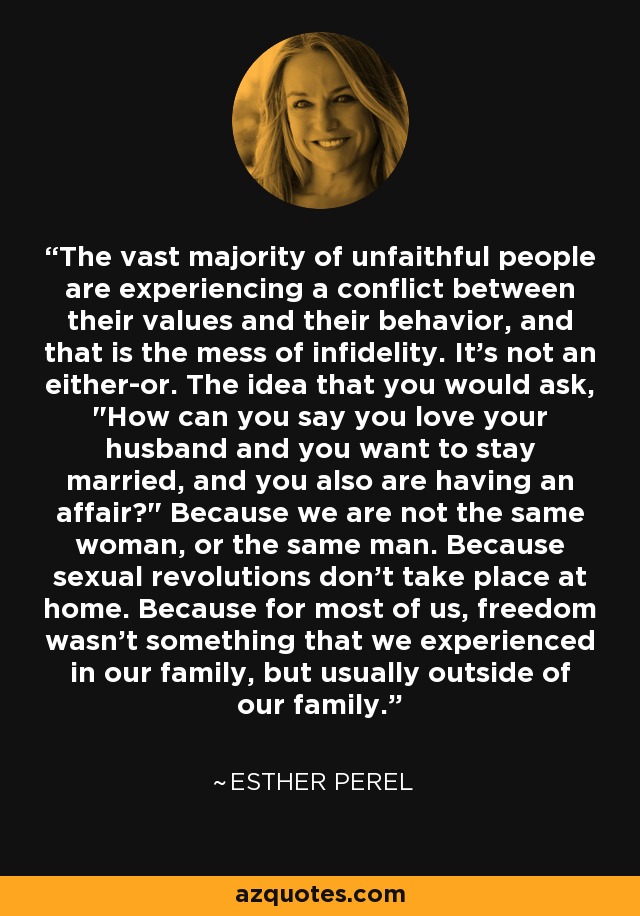The vast majority of unfaithful people are experiencing a conflict between their values and their behavior, and that is the mess of infidelity. It's not an either-or. The idea that you would ask, 