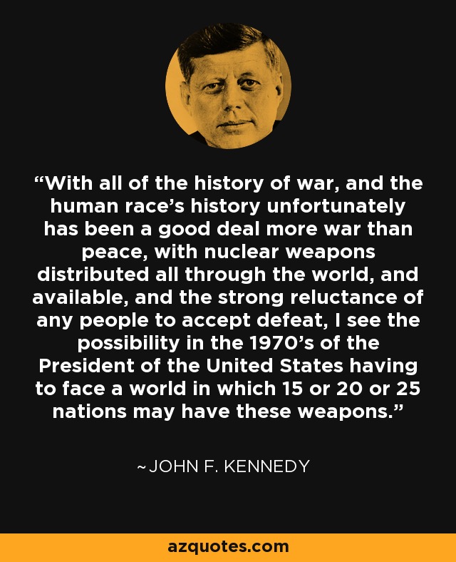 With all of the history of war, and the human race's history unfortunately has been a good deal more war than peace, with nuclear weapons distributed all through the world, and available, and the strong reluctance of any people to accept defeat, I see the possibility in the 1970's of the President of the United States having to face a world in which 15 or 20 or 25 nations may have these weapons. - John F. Kennedy