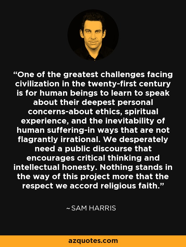 One of the greatest challenges facing civilization in the twenty-first century is for human beings to learn to speak about their deepest personal concerns-about ethics, spiritual experience, and the inevitability of human suffering-in ways that are not flagrantly irrational. We desperately need a public discourse that encourages critical thinking and intellectual honesty. Nothing stands in the way of this project more that the respect we accord religious faith. - Sam Harris