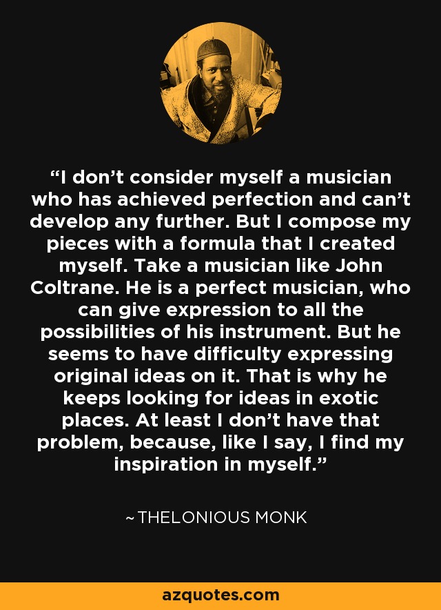 I don't consider myself a musician who has achieved perfection and can't develop any further. But I compose my pieces with a formula that I created myself. Take a musician like John Coltrane. He is a perfect musician, who can give expression to all the possibilities of his instrument. But he seems to have difficulty expressing original ideas on it. That is why he keeps looking for ideas in exotic places. At least I don't have that problem, because, like I say, I find my inspiration in myself. - Thelonious Monk