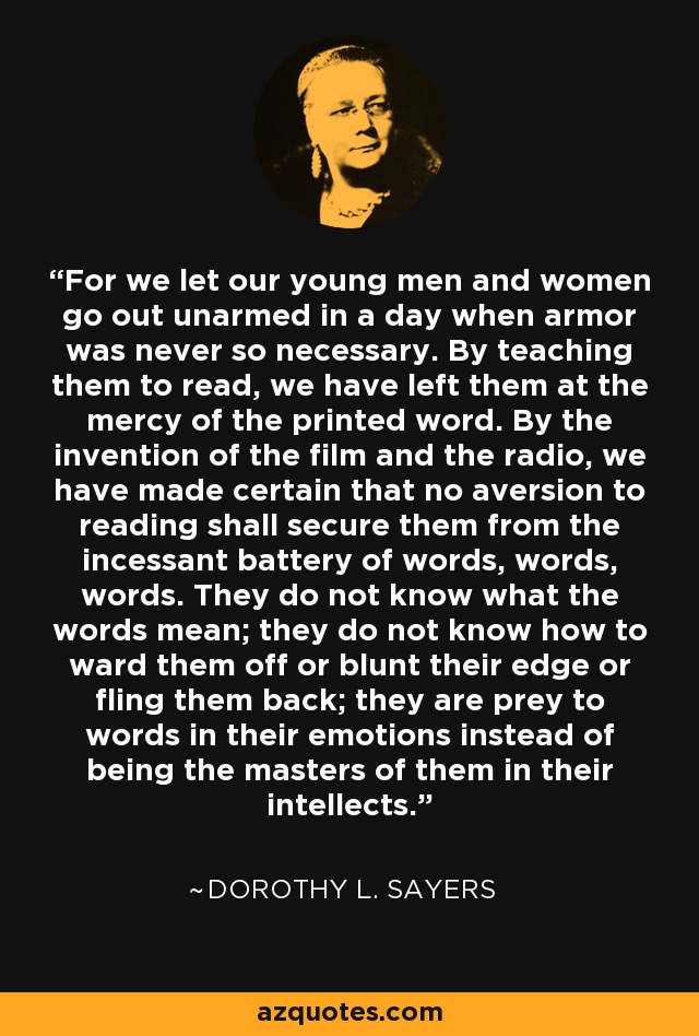 For we let our young men and women go out unarmed in a day when armor was never so necessary. By teaching them to read, we have left them at the mercy of the printed word. By the invention of the film and the radio, we have made certain that no aversion to reading shall secure them from the incessant battery of words, words, words. They do not know what the words mean; they do not know how to ward them off or blunt their edge or fling them back; they are prey to words in their emotions instead of being the masters of them in their intellects. - Dorothy L. Sayers