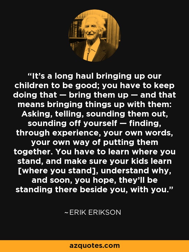 It's a long haul bringing up our children to be good; you have to keep doing that — bring them up — and that means bringing things up with them: Asking, telling, sounding them out, sounding off yourself — finding, through experience, your own words, your own way of putting them together. You have to learn where you stand, and make sure your kids learn [where you stand], understand why, and soon, you hope, they'll be standing there beside you, with you. - Erik Erikson