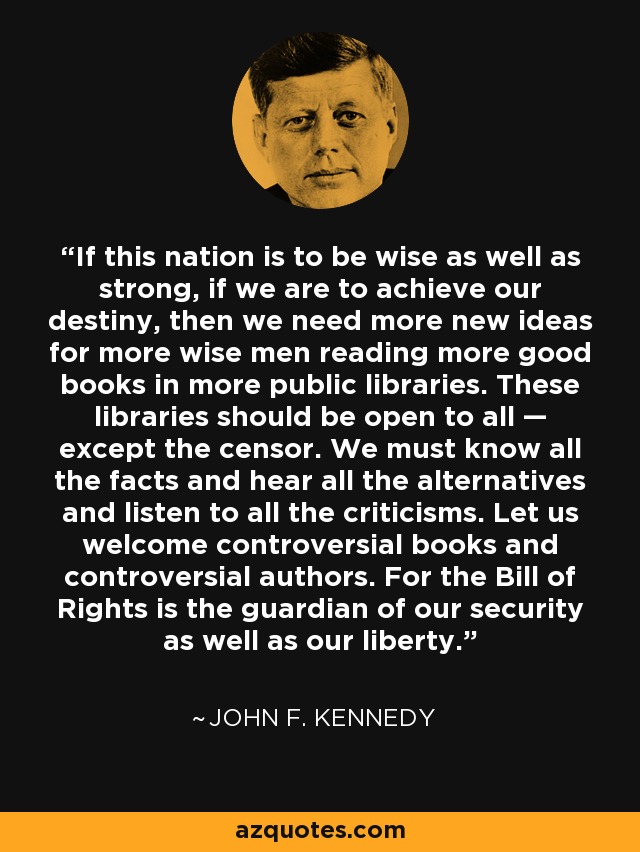If this nation is to be wise as well as strong, if we are to achieve our destiny, then we need more new ideas for more wise men reading more good books in more public libraries. These libraries should be open to all — except the censor. We must know all the facts and hear all the alternatives and listen to all the criticisms. Let us welcome controversial books and controversial authors. For the Bill of Rights is the guardian of our security as well as our liberty. - John F. Kennedy
