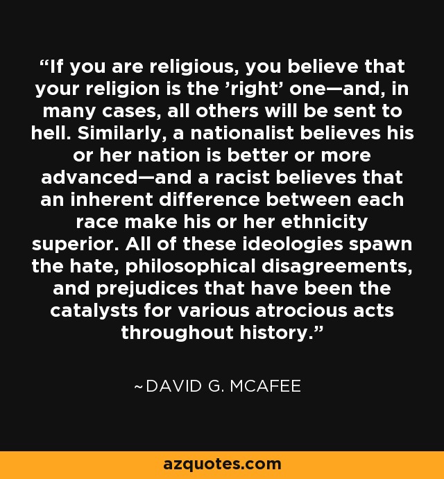 If you are religious, you believe that your religion is the 'right' one—and, in many cases, all others will be sent to hell. Similarly, a nationalist believes his or her nation is better or more advanced—and a racist believes that an inherent difference between each race make his or her ethnicity superior. All of these ideologies spawn the hate, philosophical disagreements, and prejudices that have been the catalysts for various atrocious acts throughout history. - David G. McAfee