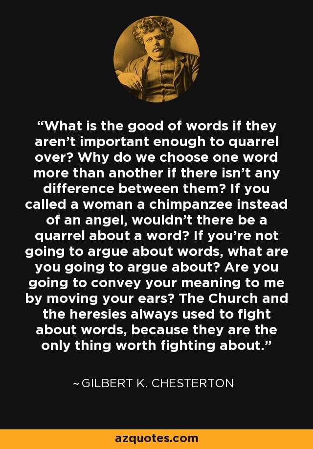 What is the good of words if they aren't important enough to quarrel over? Why do we choose one word more than another if there isn't any difference between them? If you called a woman a chimpanzee instead of an angel, wouldn't there be a quarrel about a word? If you're not going to argue about words, what are you going to argue about? Are you going to convey your meaning to me by moving your ears? The Church and the heresies always used to fight about words, because they are the only thing worth fighting about. - Gilbert K. Chesterton