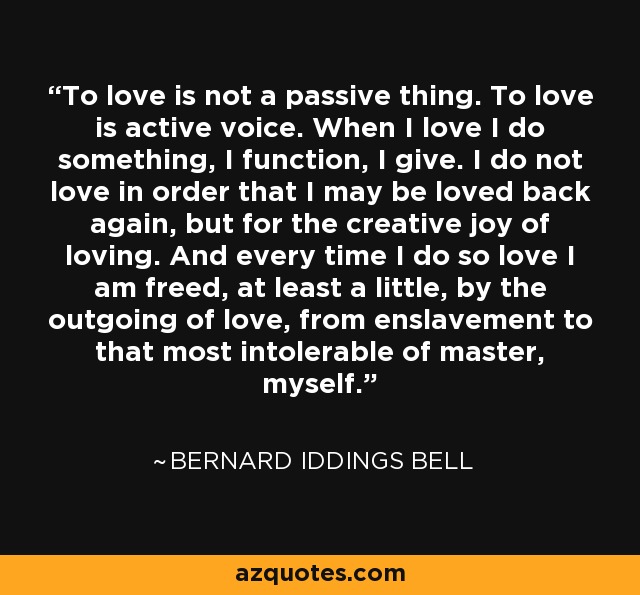 To love is not a passive thing. To love is active voice. When I love I do something, I function, I give. I do not love in order that I may be loved back again, but for the creative joy of loving. And every time I do so love I am freed, at least a little, by the outgoing of love, from enslavement to that most intolerable of master, myself. - Bernard Iddings Bell