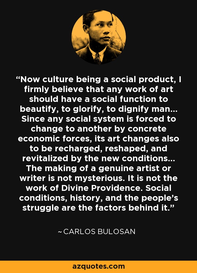 Now culture being a social product, I firmly believe that any work of art should have a social function to beautify, to glorify, to dignify man... Since any social system is forced to change to another by concrete economic forces, its art changes also to be recharged, reshaped, and revitalized by the new conditions... The making of a genuine artist or writer is not mysterious. It is not the work of Divine Providence. Social conditions, history, and the people's struggle are the factors behind it. - Carlos Bulosan
