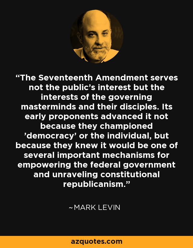 The Seventeenth Amendment serves not the public's interest but the interests of the governing masterminds and their disciples. Its early proponents advanced it not because they championed 'democracy' or the individual, but because they knew it would be one of several important mechanisms for empowering the federal government and unraveling constitutional republicanism. - Mark Levin
