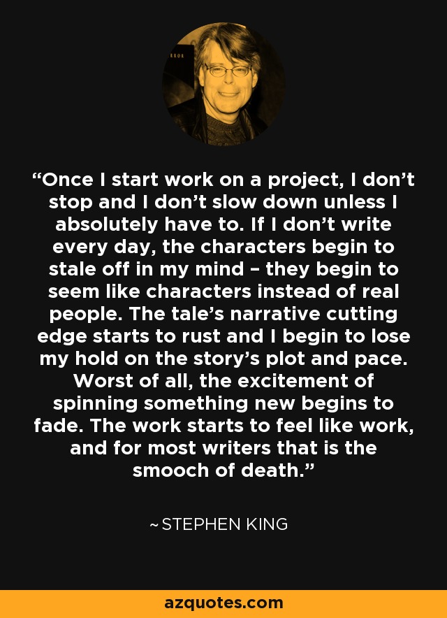 Once I start work on a project, I don’t stop and I don’t slow down unless I absolutely have to. If I don’t write every day, the characters begin to stale off in my mind – they begin to seem like characters instead of real people. The tale’s narrative cutting edge starts to rust and I begin to lose my hold on the story’s plot and pace. Worst of all, the excitement of spinning something new begins to fade. The work starts to feel like work, and for most writers that is the smooch of death. - Stephen King