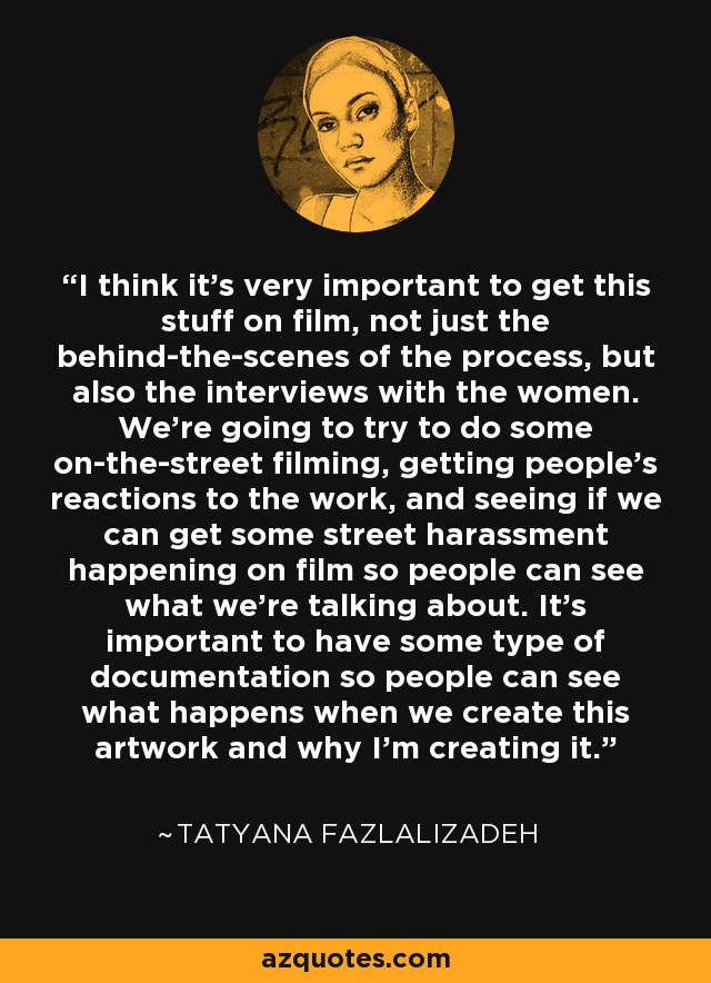I think it's very important to get this stuff on film, not just the behind-the-scenes of the process, but also the interviews with the women. We're going to try to do some on-the-street filming, getting people's reactions to the work, and seeing if we can get some street harassment happening on film so people can see what we're talking about. It's important to have some type of documentation so people can see what happens when we create this artwork and why I'm creating it. - Tatyana Fazlalizadeh