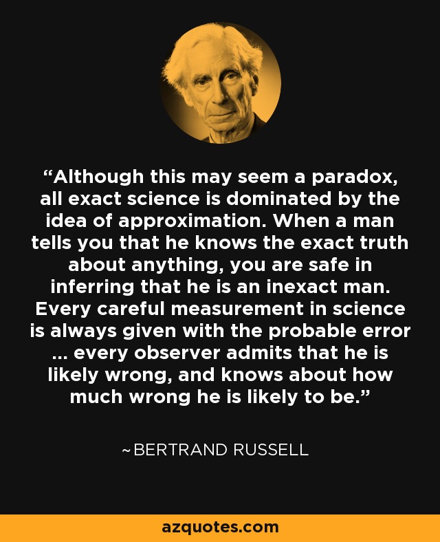 Although this may seem a paradox, all exact science is dominated by the idea of approximation. When a man tells you that he knows the exact truth about anything, you are safe in inferring that he is an inexact man. Every careful measurement in science is always given with the probable error ... every observer admits that he is likely wrong, and knows about how much wrong he is likely to be. - Bertrand Russell