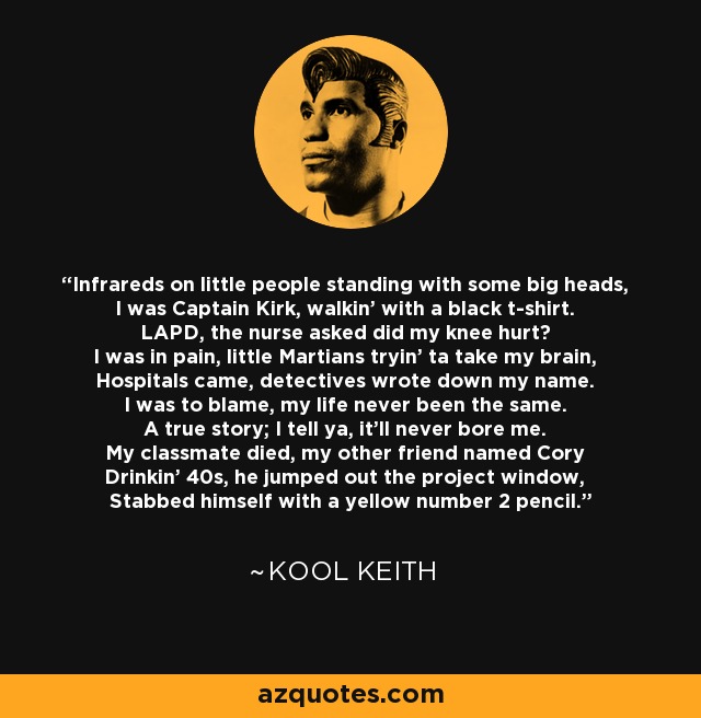 Infrareds on little people standing with some big heads, I was Captain Kirk, walkin' with a black t-shirt. LAPD, the nurse asked did my knee hurt? I was in pain, little Martians tryin' ta take my brain, Hospitals came, detectives wrote down my name. I was to blame, my life never been the same. A true story; I tell ya, it'll never bore me. My classmate died, my other friend named Cory Drinkin' 40s, he jumped out the project window, Stabbed himself with a yellow number 2 pencil. - Kool Keith