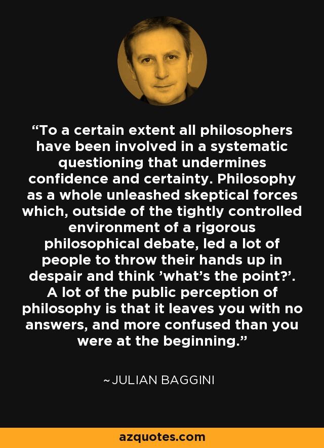 To a certain extent all philosophers have been involved in a systematic questioning that undermines confidence and certainty. Philosophy as a whole unleashed skeptical forces which, outside of the tightly controlled environment of a rigorous philosophical debate, led a lot of people to throw their hands up in despair and think 'what's the point?'. A lot of the public perception of philosophy is that it leaves you with no answers, and more confused than you were at the beginning. - Julian Baggini