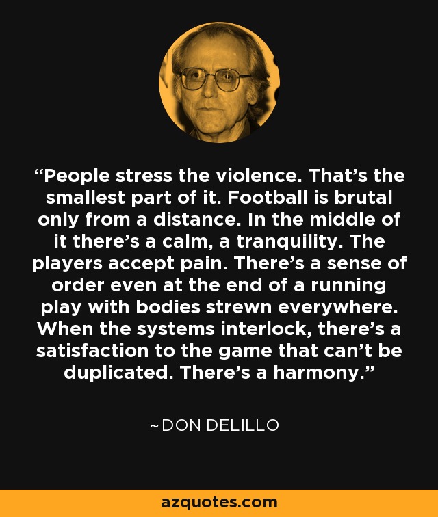 People stress the violence. That's the smallest part of it. Football is brutal only from a distance. In the middle of it there's a calm, a tranquility. The players accept pain. There's a sense of order even at the end of a running play with bodies strewn everywhere. When the systems interlock, there's a satisfaction to the game that can't be duplicated. There's a harmony. - Don DeLillo