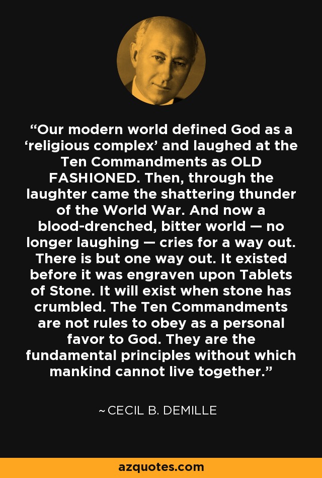 Our modern world defined God as a ‘religious complex’ and laughed at the Ten Commandments as OLD FASHIONED. Then, through the laughter came the shattering thunder of the World War. And now a blood-drenched, bitter world — no longer laughing — cries for a way out. There is but one way out. It existed before it was engraven upon Tablets of Stone. It will exist when stone has crumbled. The Ten Commandments are not rules to obey as a personal favor to God. They are the fundamental principles without which mankind cannot live together. - Cecil B. DeMille