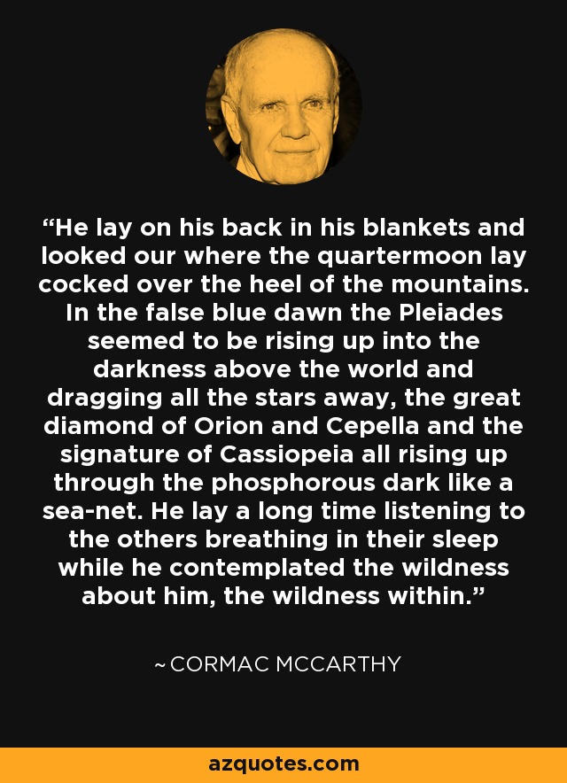 He lay on his back in his blankets and looked our where the quartermoon lay cocked over the heel of the mountains. In the false blue dawn the Pleiades seemed to be rising up into the darkness above the world and dragging all the stars away, the great diamond of Orion and Cepella and the signature of Cassiopeia all rising up through the phosphorous dark like a sea-net. He lay a long time listening to the others breathing in their sleep while he contemplated the wildness about him, the wildness within. - Cormac McCarthy