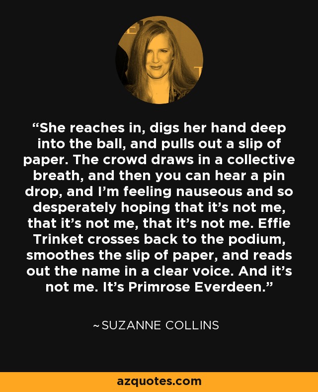 She reaches in, digs her hand deep into the ball, and pulls out a slip of paper. The crowd draws in a collective breath, and then you can hear a pin drop, and I'm feeling nauseous and so desperately hoping that it's not me, that it's not me, that it's not me. Effie Trinket crosses back to the podium, smoothes the slip of paper, and reads out the name in a clear voice. And it's not me. It's Primrose Everdeen. - Suzanne Collins