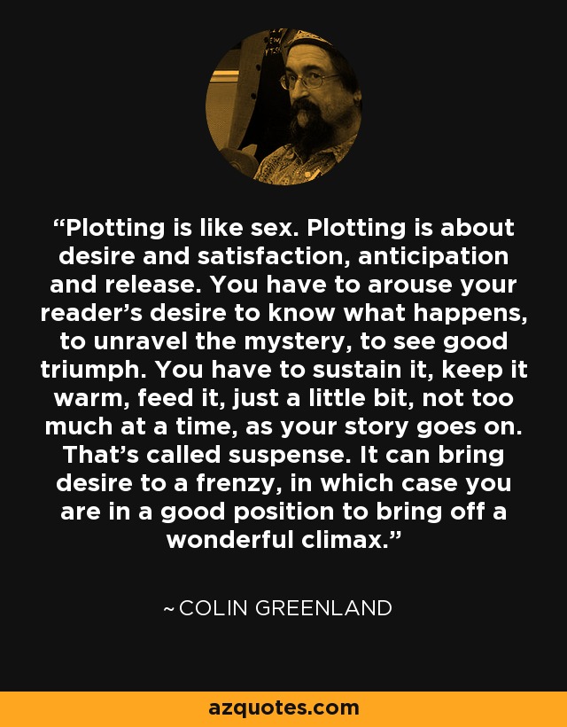 Plotting is like sex. Plotting is about desire and satisfaction, anticipation and release. You have to arouse your reader's desire to know what happens, to unravel the mystery, to see good triumph. You have to sustain it, keep it warm, feed it, just a little bit, not too much at a time, as your story goes on. That's called suspense. It can bring desire to a frenzy, in which case you are in a good position to bring off a wonderful climax. - Colin Greenland