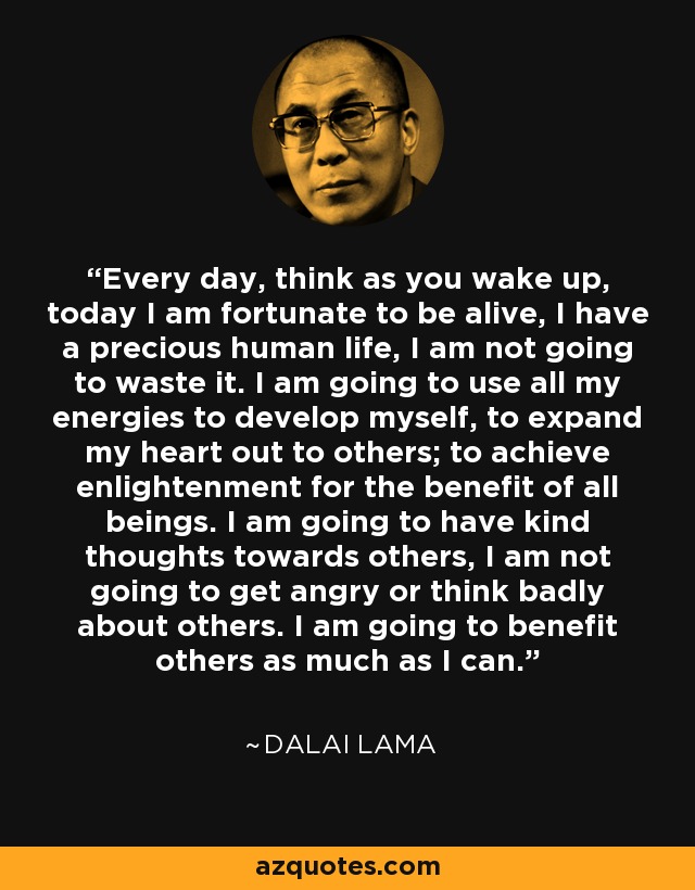 Every day, think as you wake up, today I am fortunate to be alive, I have a precious human life, I am not going to waste it. I am going to use all my energies to develop myself, to expand my heart out to others; to achieve enlightenment for the benefit of all beings. I am going to have kind thoughts towards others, I am not going to get angry or think badly about others. I am going to benefit others as much as I can. - Dalai Lama