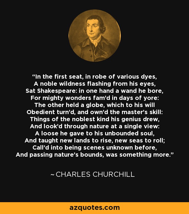 In the first seat, in robe of various dyes, A noble wildness flashing from his eyes, Sat Shakespeare: in one hand a wand he bore, For mighty wonders fam'd in days of yore: The other held a globe, which to his will Obedient turn'd, and own'd the master's skill: Things of the noblest kind his genius drew, And look'd through nature at a single view: A loose he gave to his unbounded soul, And taught new lands to rise, new seas to roll; Call'd into being scenes unknown before, And passing nature's bounds, was something more. - Charles Churchill