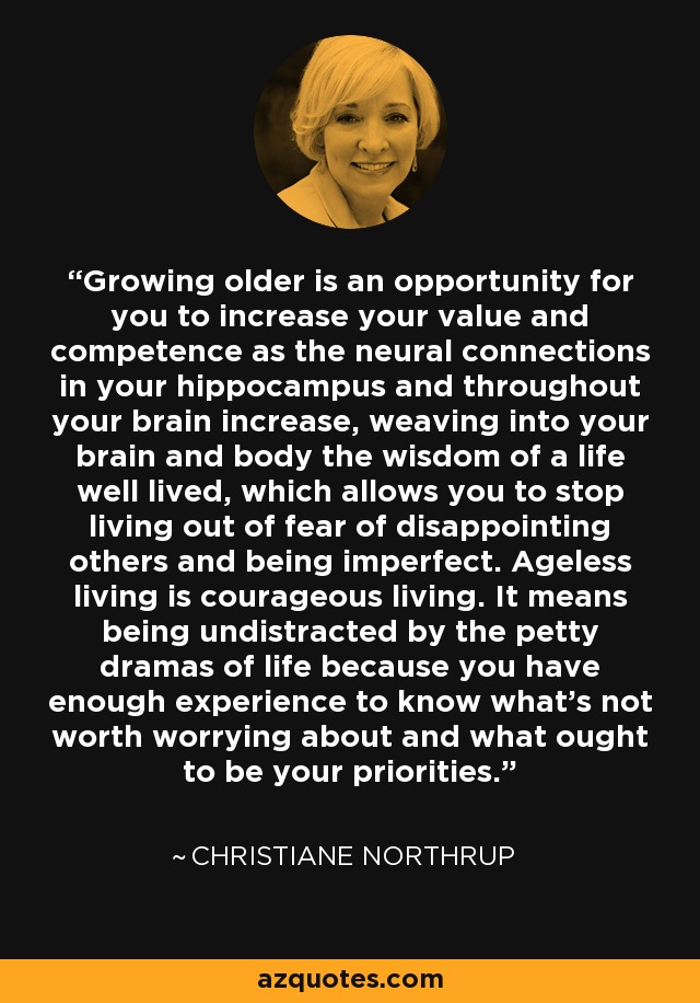 Growing older is an opportunity for you to increase your value and competence as the neural connections in your hippocampus and throughout your brain increase, weaving into your brain and body the wisdom of a life well lived, which allows you to stop living out of fear of disappointing others and being imperfect. Ageless living is courageous living. It means being undistracted by the petty dramas of life because you have enough experience to know what’s not worth worrying about and what ought to be your priorities. - Christiane Northrup