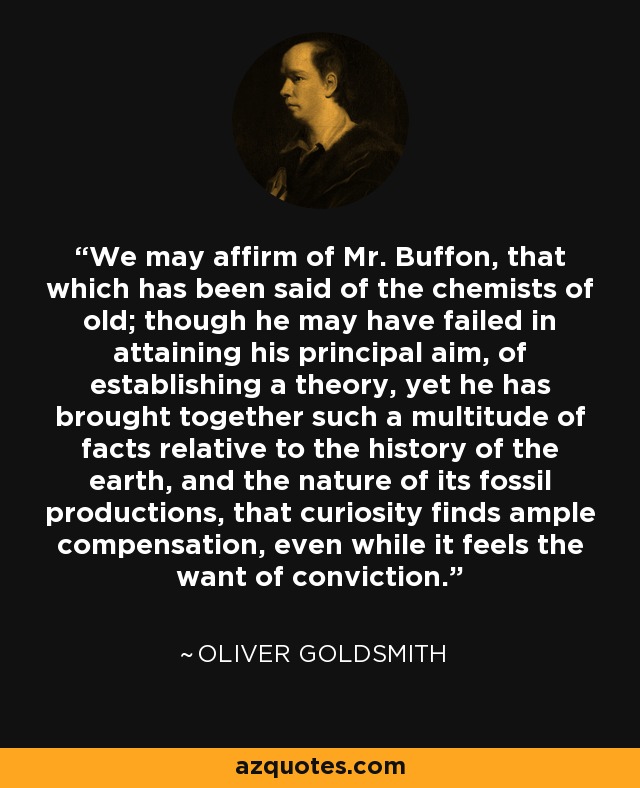 We may affirm of Mr. Buffon, that which has been said of the chemists of old; though he may have failed in attaining his principal aim, of establishing a theory, yet he has brought together such a multitude of facts relative to the history of the earth, and the nature of its fossil productions, that curiosity finds ample compensation, even while it feels the want of conviction. - Oliver Goldsmith