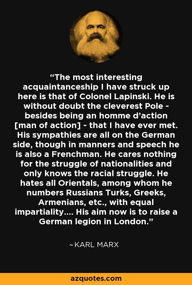 The most interesting acquaintanceship I have struck up here is that of Colonel Lapinski. He is without doubt the cleverest Pole - besides being an homme d'action [man of action] - that I have ever met. His sympathies are all on the German side, though in manners and speech he is also a Frenchman. He cares nothing for the struggle of nationalities and only knows the racial struggle. He hates all Orientals, among whom he numbers Russians Turks, Greeks, Armenians, etc., with equal impartiality.... His aim now is to raise a German legion in London. - Karl Marx