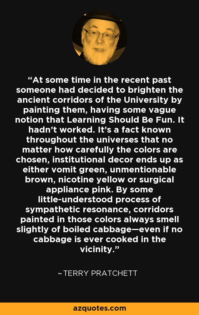 At some time in the recent past someone had decided to brighten the ancient corridors of the University by painting them, having some vague notion that Learning Should Be Fun. It hadn’t worked. It’s a fact known throughout the universes that no matter how carefully the colors are chosen, institutional decor ends up as either vomit green, unmentionable brown, nicotine yellow or surgical appliance pink. By some little-understood process of sympathetic resonance, corridors painted in those colors always smell slightly of boiled cabbage—even if no cabbage is ever cooked in the vicinity. - Terry Pratchett