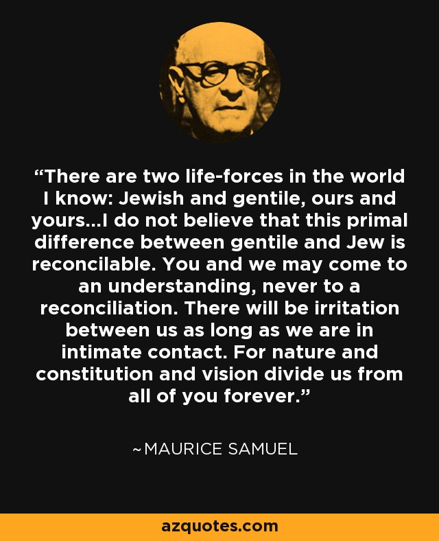 There are two life-forces in the world I know: Jewish and gentile, ours and yours...I do not believe that this primal difference between gentile and Jew is reconcilable. You and we may come to an understanding, never to a reconciliation. There will be irritation between us as long as we are in intimate contact. For nature and constitution and vision divide us from all of you forever. - Maurice Samuel